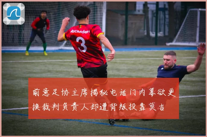 前意足协主席揭秘电话门内幕欲更换裁判负责人却遭背叛投靠莫吉