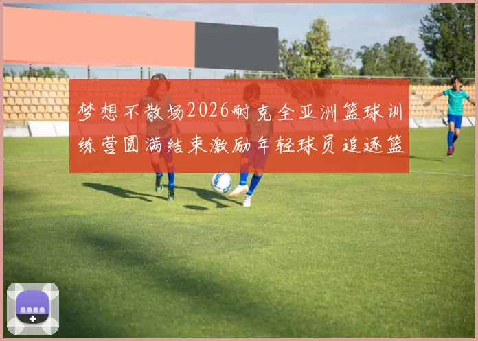 梦想不散场2026耐克全亚洲篮球训练营圆满结束激励年轻球员追逐篮球梦想