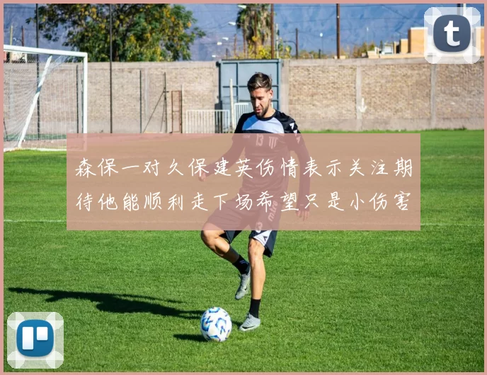 森保一对久保建英伤情表示关注期待他能顺利走下场希望只是小伤害