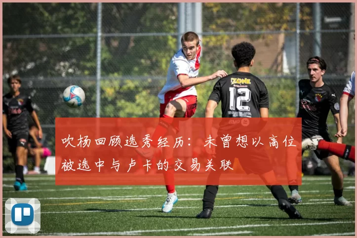 吹杨回顾选秀经历：未曾想以高位被选中与卢卡的交易关联