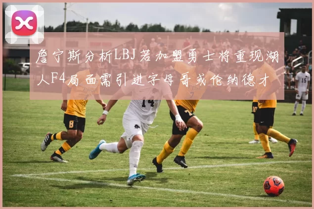 詹宁斯分析LBJ若加盟勇士将重现湖人F4局面需引进字母哥或伦纳德才能成功