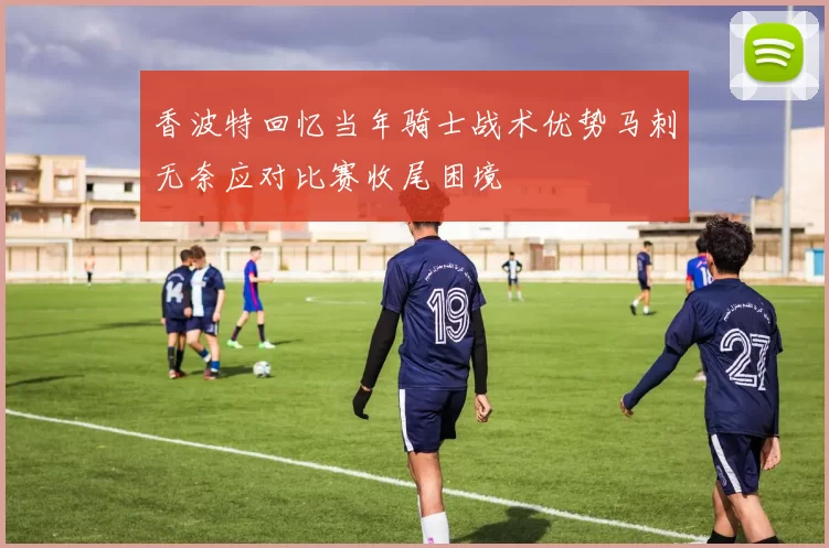 香波特回忆当年骑士战术优势马刺无奈应对比赛收尾困境